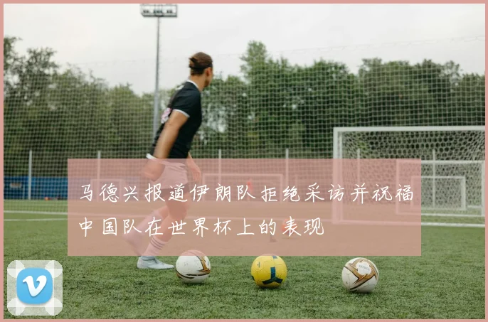 马德兴报道伊朗队拒绝采访并祝福中国队在世界杯上的表现