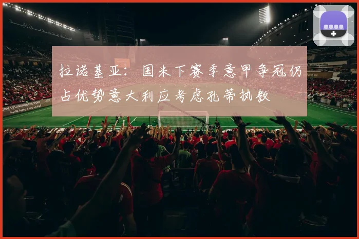 拉诺基亚：国米下赛季意甲争冠仍占优势意大利应考虑孔蒂执教