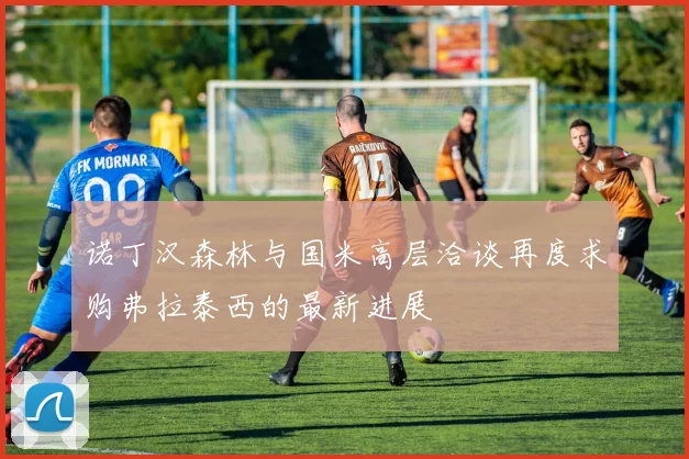 诺丁汉森林与国米高层洽谈再度求购弗拉泰西的最新进展