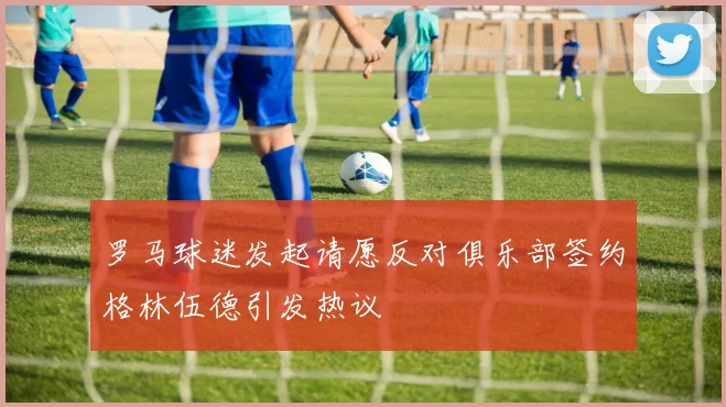 罗马球迷发起请愿反对俱乐部签约格林伍德引发热议
