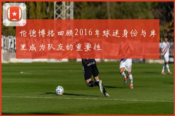 伦德博格回顾2016年球迷身份与库里成为队友的重要性