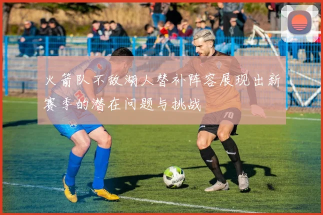 火箭队不敌湖人替补阵容展现出新赛季的潜在问题与挑战