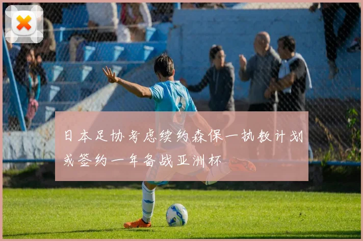 日本足协考虑续约森保一执教计划或签约一年备战亚洲杯