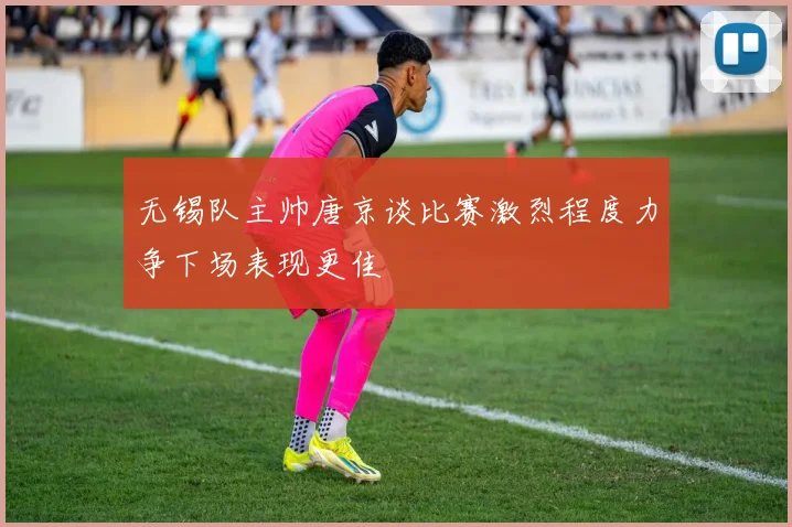 无锡队主帅唐京谈比赛激烈程度力争下场表现更佳