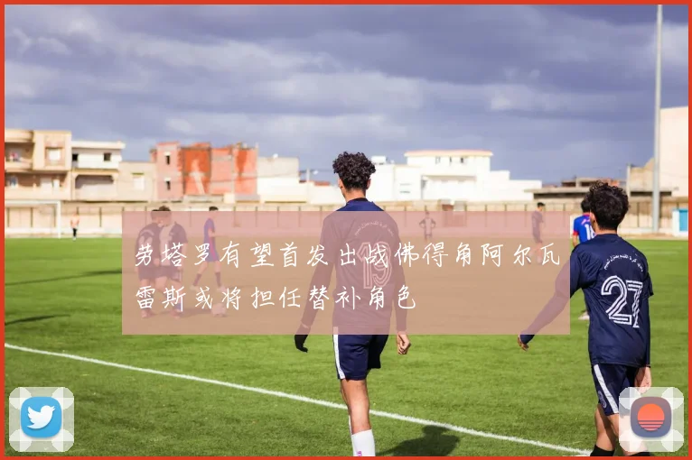 劳塔罗有望首发出战佛得角阿尔瓦雷斯或将担任替补角色