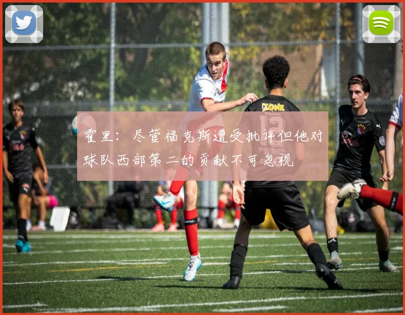 霍里：尽管福克斯遭受批评但他对球队西部第二的贡献不可忽视