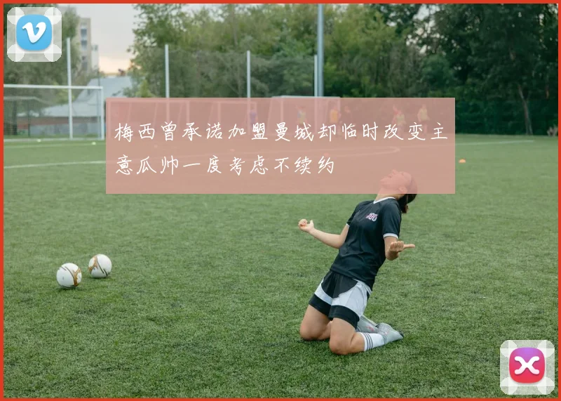 梅西曾承诺加盟曼城却临时改变主意瓜帅一度考虑不续约