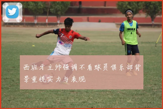 西班牙主帅强调不看球员俱乐部背景重视实力与表现