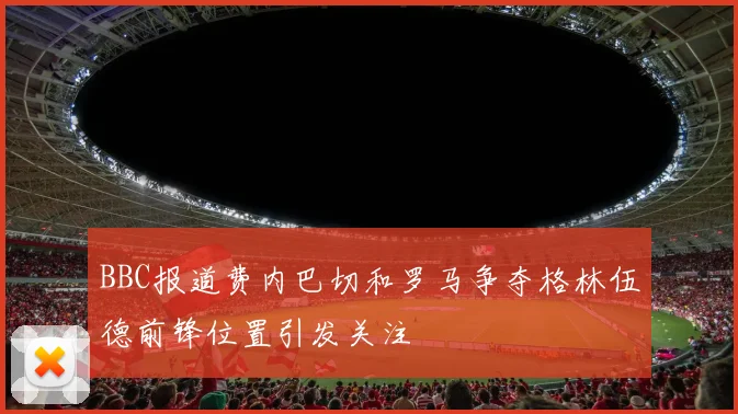 BBC报道费内巴切和罗马争夺格林伍德前锋位置引发关注