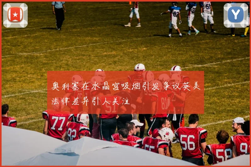 奥利塞在水晶宫吸烟引发争议英美法律差异引人关注