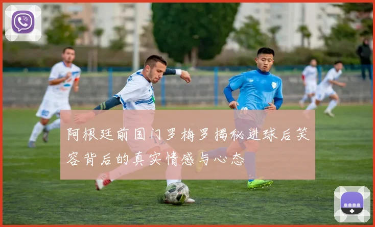 阿根廷前国门罗梅罗揭秘进球后笑容背后的真实情感与心态