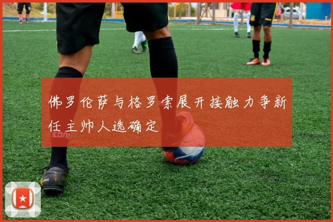 佛罗伦萨与格罗索展开接触力争新任主帅人选确定