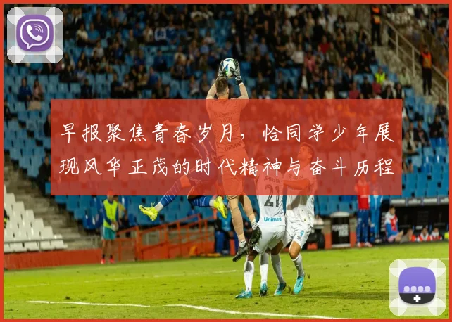 早报聚焦青春岁月，恰同学少年展现风华正茂的时代精神与奋斗历程