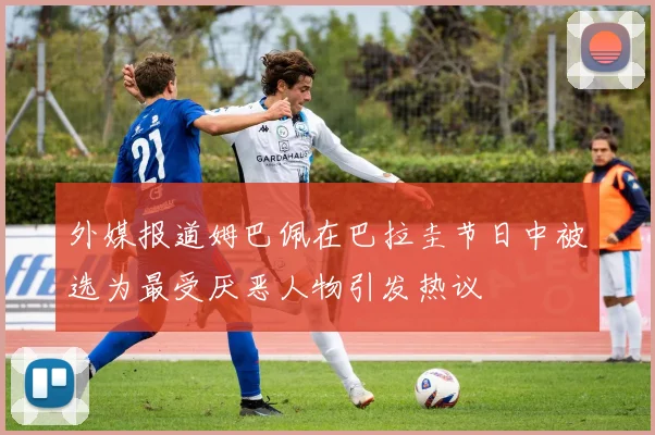 外媒报道姆巴佩在巴拉圭节日中被选为最受厌恶人物引发热议