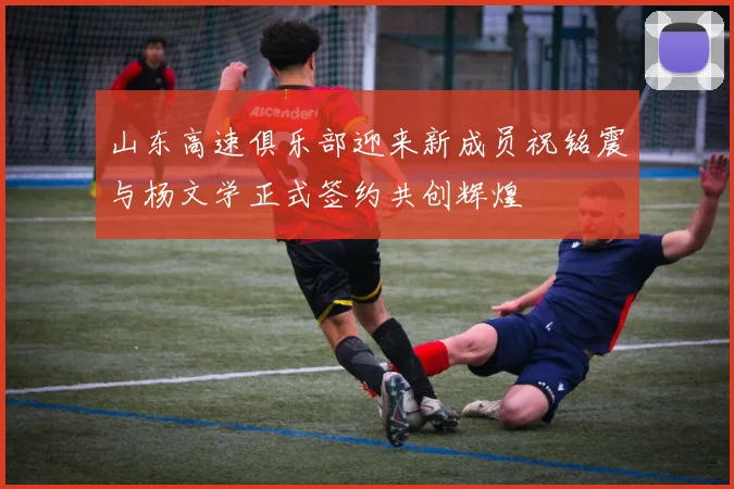 山东高速俱乐部迎来新成员祝铭震与杨文学正式签约共创辉煌